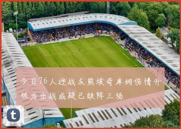今日76人迎战灰熊埃奇库姆伤情升级为出战成疑已缺阵三场