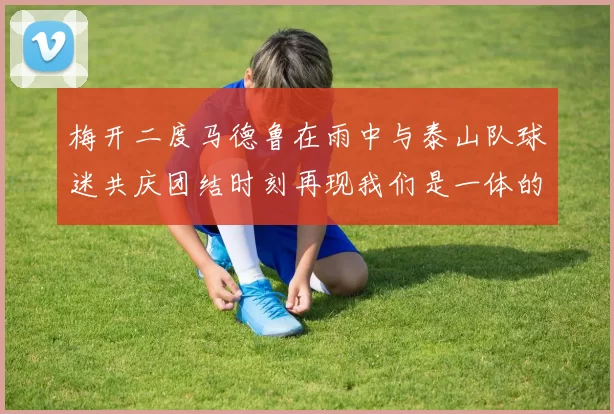 梅开二度马德鲁在雨中与泰山队球迷共庆团结时刻再现我们是一体的精神
