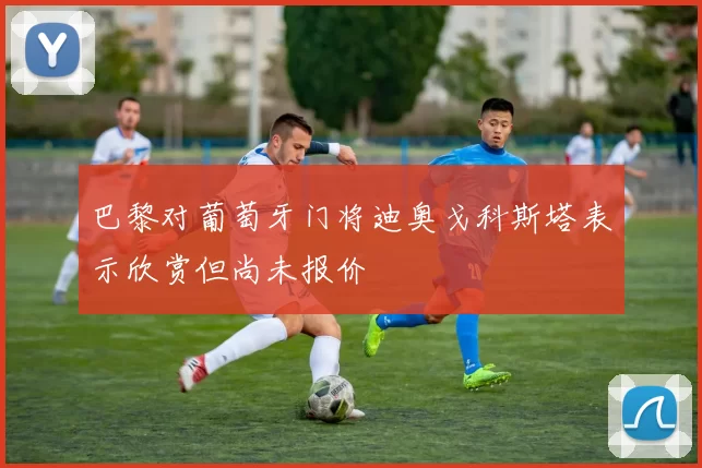 巴黎对葡萄牙门将迪奥戈科斯塔表示欣赏但尚未报价