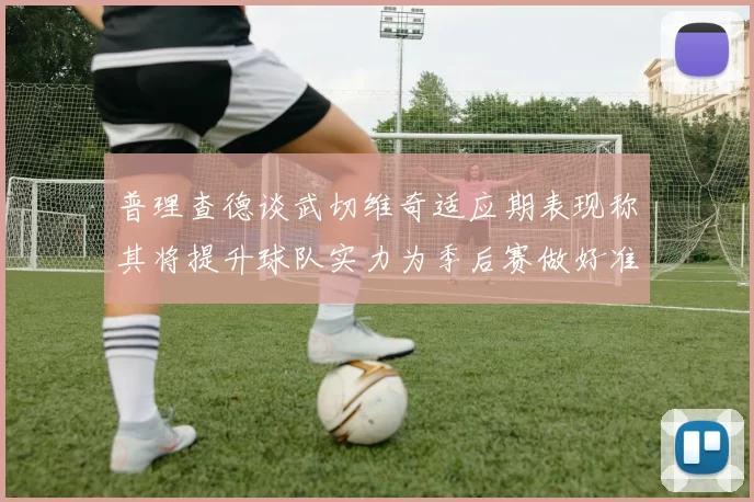 普理查德谈武切维奇适应期表现称其将提升球队实力为季后赛做好准备