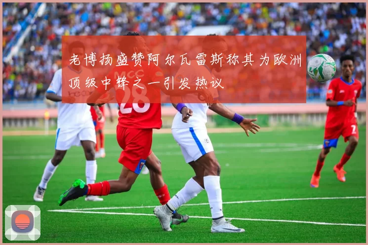 老博扬盛赞阿尔瓦雷斯称其为欧洲顶级中锋之一引发热议
