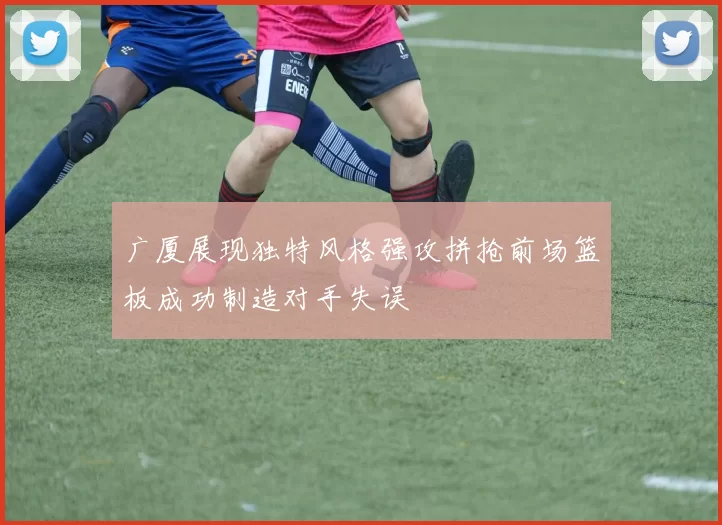 广厦展现独特风格强攻拼抢前场篮板成功制造对手失误