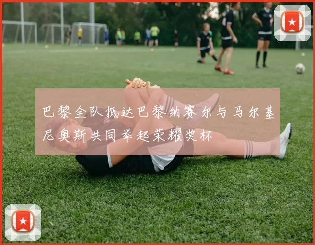 巴黎全队抵达巴黎纳赛尔与马尔基尼奥斯共同举起荣耀奖杯