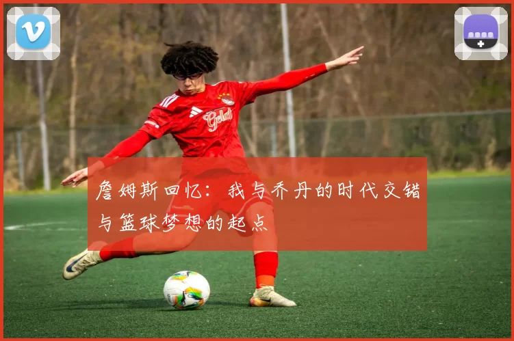 詹姆斯回忆：我与乔丹的时代交错与篮球梦想的起点