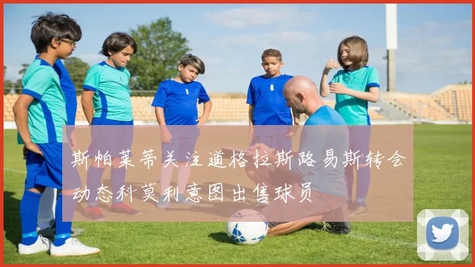 斯帕莱蒂关注道格拉斯路易斯转会动态科莫利意图出售球员