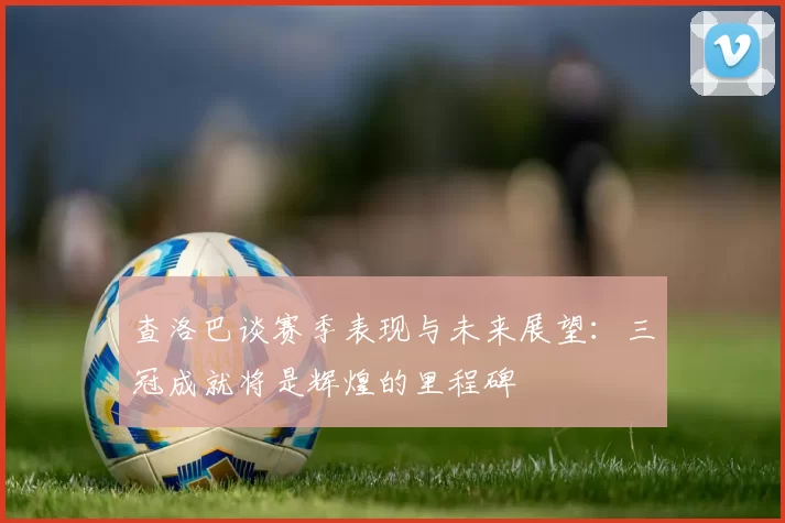 查洛巴谈赛季表现与未来展望：三冠成就将是辉煌的里程碑