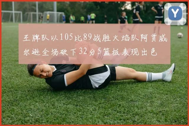 王牌队以105比89战胜火焰队阿贾威尔逊全场砍下32分5篮板表现出色