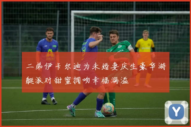 二弟伊卡尔迪为未婚妻庆生豪华游艇派对甜蜜拥吻幸福满溢