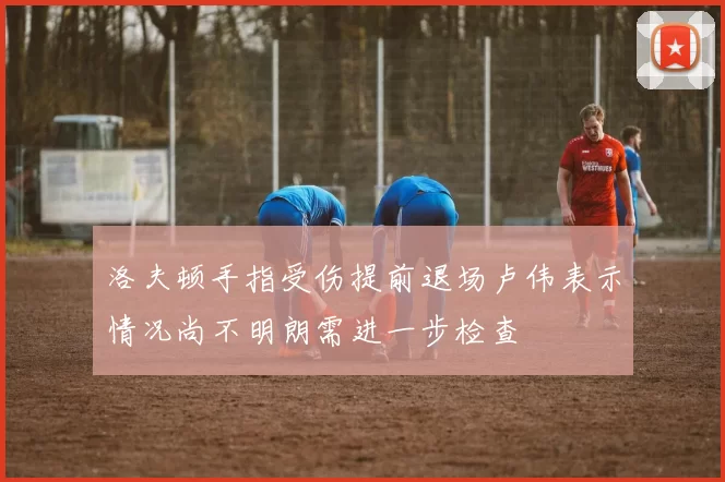 洛夫顿手指受伤提前退场卢伟表示情况尚不明朗需进一步检查