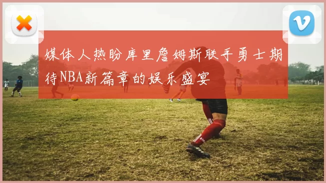 媒体人热盼库里詹姆斯联手勇士期待NBA新篇章的娱乐盛宴