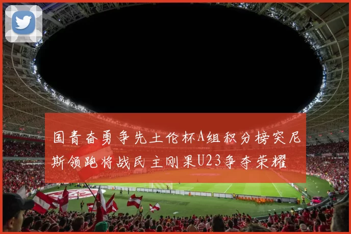 国青奋勇争先土伦杯A组积分榜突尼斯领跑将战民主刚果U23争夺荣耀