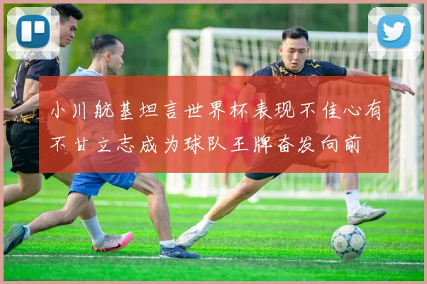 小川航基坦言世界杯表现不佳心有不甘立志成为球队王牌奋发向前