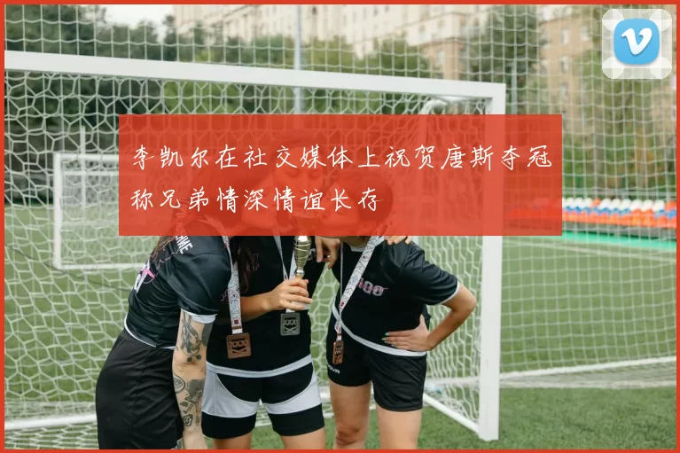 李凯尔在社交媒体上祝贺唐斯夺冠称兄弟情深情谊长存