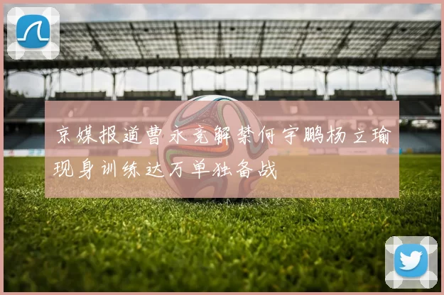 京媒报道曹永竞解禁何宇鹏杨立瑜现身训练达万单独备战