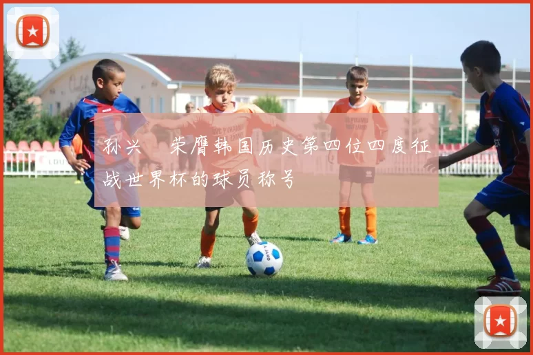 孙兴慜荣膺韩国历史第四位四度征战世界杯的球员称号