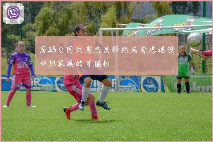 周鹏合同到期态度释然或考虑退役回归家庭的可能性